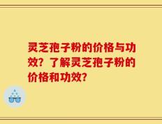灵芝孢子粉的价格与功效？了解灵芝孢子粉的价格和功效？