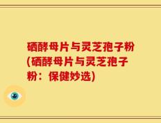 硒酵母片与灵芝孢子粉(硒酵母片与灵芝孢子粉：保健妙选)