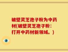 破壁灵芝孢子粉为中药材(破壁灵芝孢子粉：打开中药材新领域。)