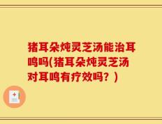 猪耳朵炖灵芝汤能治耳鸣吗(猪耳朵炖灵芝汤对耳鸣有疗效吗？)