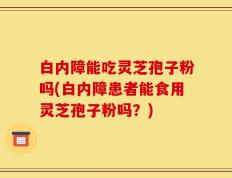 白内障能吃灵芝孢子粉吗(白内障患者能食用灵芝孢子粉吗？)