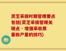 灵芝采摘时期管理要点包括(灵芝采摘管理关键点 - 增强采收质量和产量的技巧)