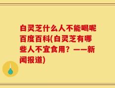 白灵芝什么人不能喝呢百度百科(白灵芝有哪些人不宜食用？——新闻报道)
