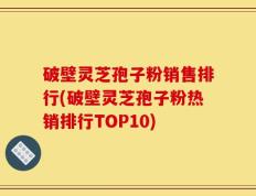 破壁灵芝孢子粉销售排行(破壁灵芝孢子粉热销排行TOP10)
