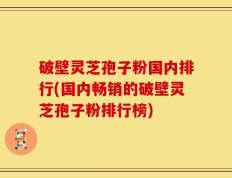 破壁灵芝孢子粉国内排行(国内畅销的破壁灵芝孢子粉排行榜)