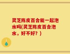 灵芝陈皮百合能一起泡水吗(灵芝陈皮百合泡水，好不好？)