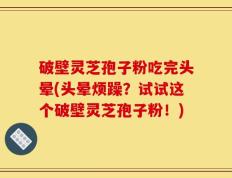 破壁灵芝孢子粉吃完头晕(头晕烦躁？试试这个破壁灵芝孢子粉！)