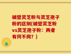 破壁灵芝粉与灵芝孢子粉的区别(破壁灵芝粉vs灵芝孢子粉：两者有何不同？)