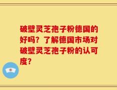 破壁灵芝孢子粉德国的好吗？了解德国市场对破壁灵芝孢子粉的认可度？