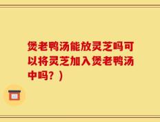 煲老鸭汤能放灵芝吗可以将灵芝加入煲老鸭汤中吗？)