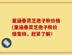 童涵春灵芝孢子粉价格(童涵春灵芝孢子粉价格变动，赶紧了解！