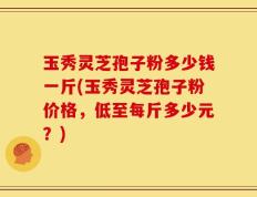 玉秀灵芝孢子粉多少钱一斤(玉秀灵芝孢子粉价格，低至每斤多少元？)
