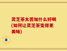 灵芝茶太苦加什么好喝(如何让灵芝茶变得更美味)