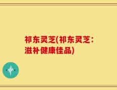 祁东灵芝(祁东灵芝：滋补健康佳品)