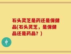 石头灵芝是药还是保健品(石头灵芝，是保健品还是药品？)