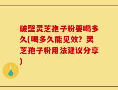 破壁灵芝孢子粉要喝多久(喝多久能见效？灵芝孢子粉用法建议分享)