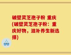 破壁灵芝孢子粉 重庆(破壁灵芝孢子粉：重庆好物，滋补养生新选择)