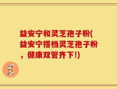 益安宁和灵芝孢子粉(益安宁搭档灵芝孢子粉，健康双管齐下!)
