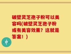 破壁灵芝孢子粉可以美容吗(破壁灵芝孢子粉或有美容效果？这就是答案！)