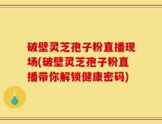 破壁灵芝孢子粉直播现场(破壁灵芝孢子粉直播带你解锁健康密码)
