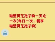 破壁灵芝孢子粉一天吃一次(每日一次，畅享破壁灵芝孢子粉)