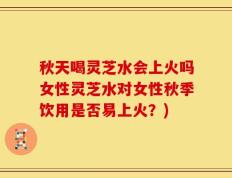 秋天喝灵芝水会上火吗女性灵芝水对女性秋季饮用是否易上火？)