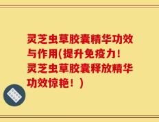 灵芝虫草胶囊精华功效与作用(提升免疫力！灵芝虫草胶囊释放精华功效惊艳！)