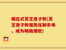 碾压式灵芝孢子粉(灵芝孢子粉强势压制市场，成为畅销爆款)