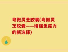 粤微灵芝胶囊(粤微灵芝胶囊——增强免疫力的新选择)