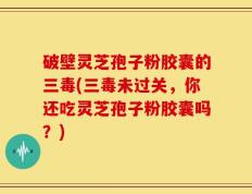 破壁灵芝孢子粉胶囊的三毒(三毒未过关，你还吃灵芝孢子粉胶囊吗？)