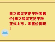 田之缘灵芝孢子粉零售价(田之缘灵芝孢子粉正式上市，零售价揭晓！