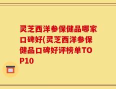 灵芝西洋参保健品哪家口碑好(灵芝西洋参保健品口碑好评榜单TOP10