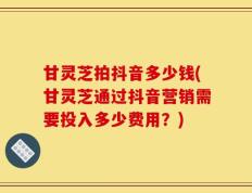 甘灵芝拍抖音多少钱(甘灵芝通过抖音营销需要投入多少费用？)