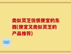 类似灵芝但很便宜的东西(便宜又类似灵芝的产品推荐)