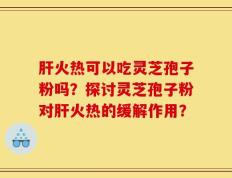 肝火热可以吃灵芝孢子粉吗？探讨灵芝孢子粉对肝火热的缓解作用？
