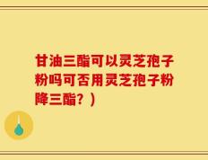 甘油三酯可以灵芝孢子粉吗可否用灵芝孢子粉降三酯？)