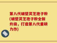 第八代破壁灵芝孢子粉(破壁灵芝孢子粉全新升级，打造第八代重磅力作)