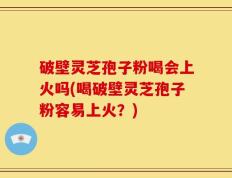 破壁灵芝孢子粉喝会上火吗(喝破壁灵芝孢子粉容易上火？)
