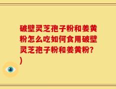 破壁灵芝孢子粉和姜黄粉怎么吃如何食用破壁灵芝孢子粉和姜黄粉？)