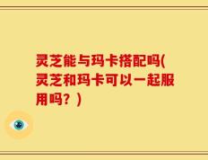 灵芝能与玛卡搭配吗(灵芝和玛卡可以一起服用吗？)