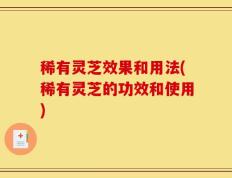 稀有灵芝效果和用法(稀有灵芝的功效和使用)