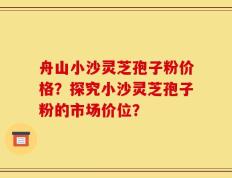 舟山小沙灵芝孢子粉价格？探究小沙灵芝孢子粉的市场价位？