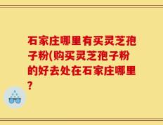 石家庄哪里有买灵芝孢子粉(购买灵芝孢子粉的好去处在石家庄哪里？