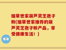 瑞草世家葫芦灵芝孢子粉(瑞草世家推荐的葫芦灵芝孢子粉产品，享受健康生活！)