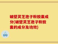 破壁灵芝孢子粉胶囊成分(破壁灵芝孢子粉胶囊的成分及功效)