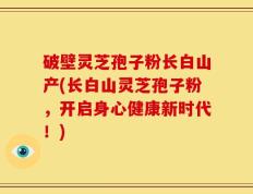 破壁灵芝孢子粉长白山产(长白山灵芝孢子粉，开启身心健康新时代！)