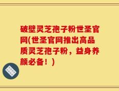 破壁灵芝孢子粉世圣官网(世圣官网推出高品质灵芝孢子粉，益身养颜必备！)