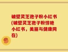 破壁灵芝孢子粉小红书(破壁灵芝孢子粉惊艳小红书，美丽与健康同在)