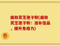 盛和灵芝孢子粉(盛和灵芝孢子粉：滋补佳品，提升免疫力)