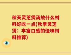 秋天灵芝煲汤放什么材料好吃一点(秋季灵芝煲：丰富口感的佳味材料推荐)